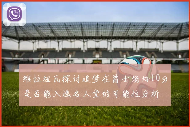 维拉纽瓦探讨追梦在爵士场均10分是否能入选名人堂的可能性分析
