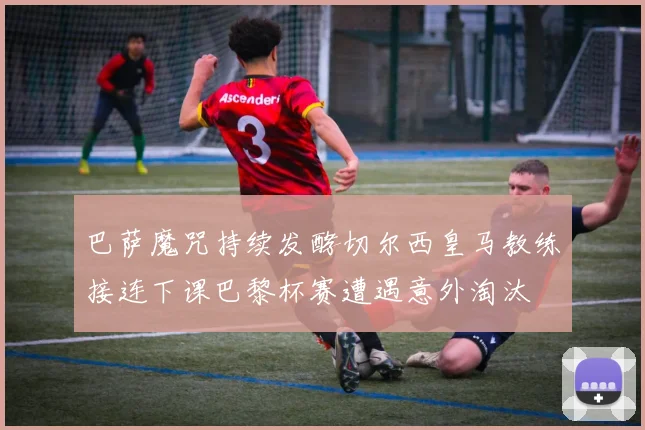 巴萨魔咒持续发酵切尔西皇马教练接连下课巴黎杯赛遭遇意外淘汰