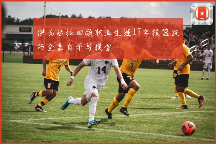 伊戈达拉回顾职业生涯17年投篮技巧全靠自学与摸索