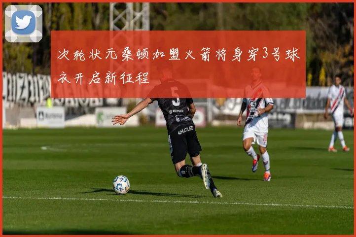 次轮状元桑顿加盟火箭将身穿3号球衣开启新征程