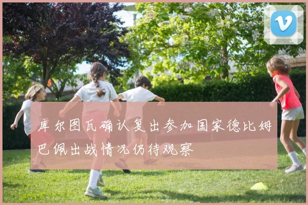 库尔图瓦确认复出参加国家德比姆巴佩出战情况仍待观察