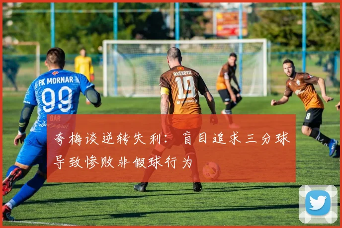 夸梅谈逆转失利：盲目追求三分球导致惨败非假球行为