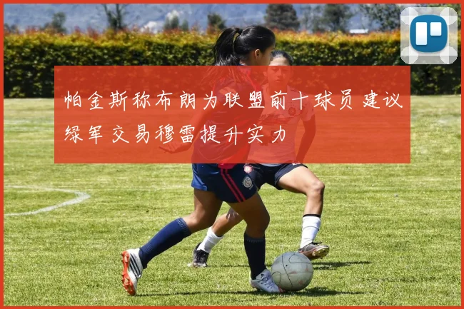 帕金斯称布朗为联盟前十球员建议绿军交易穆雷提升实力