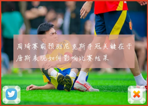 周琦赛前预测尼克斯夺冠关键在于唐斯表现如何影响比赛结果