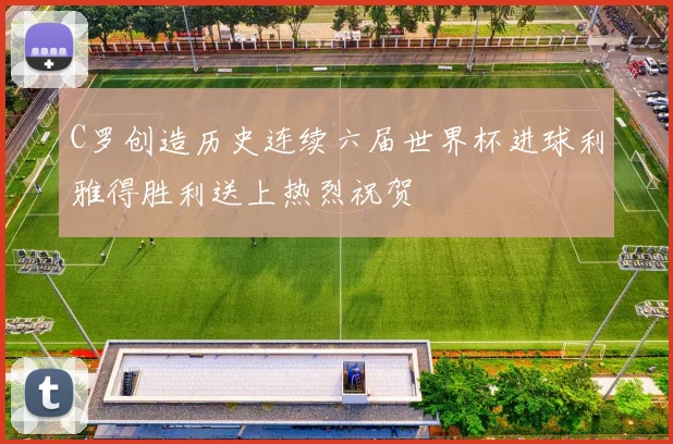 C罗创造历史连续六届世界杯进球利雅得胜利送上热烈祝贺