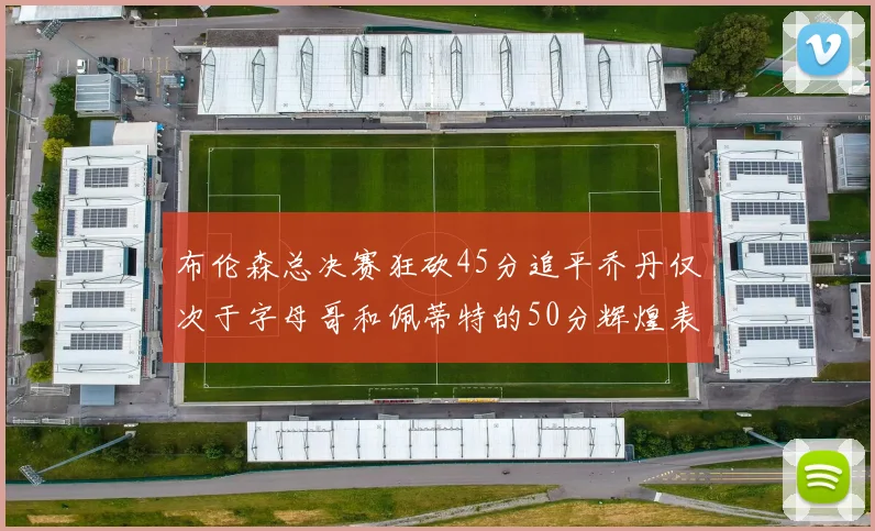 布伦森总决赛狂砍45分追平乔丹仅次于字母哥和佩蒂特的50分辉煌表现