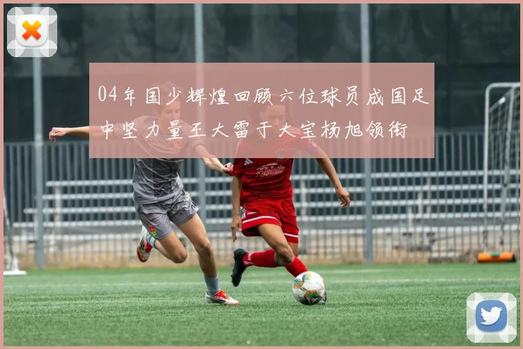04年国少辉煌回顾六位球员成国足中坚力量王大雷于大宝杨旭领衔