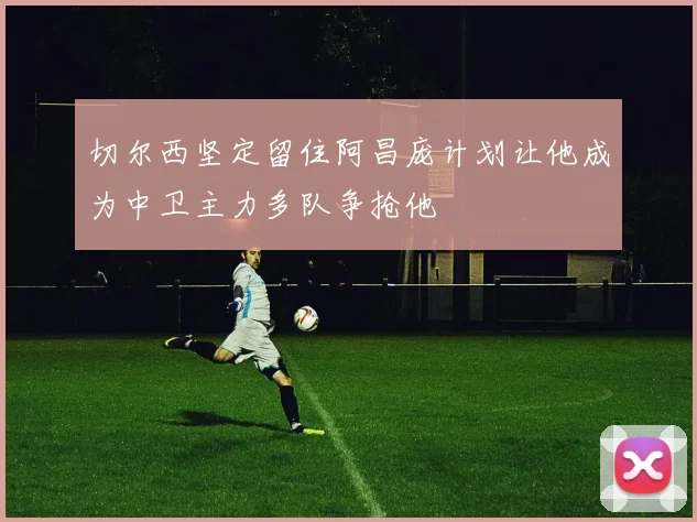 切尔西坚定留住阿昌庞计划让他成为中卫主力多队争抢他