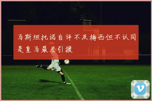马斯坦托诺自评不及梅西但不认同是皇马最差引援