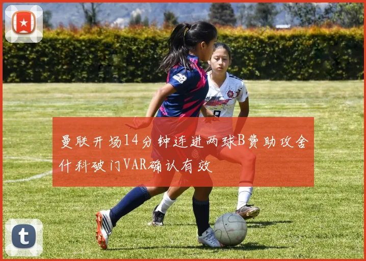 曼联开场14分钟连进两球B费助攻舍什科破门VAR确认有效