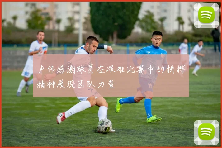 卢伟感谢球员在艰难比赛中的拼搏精神展现团队力量