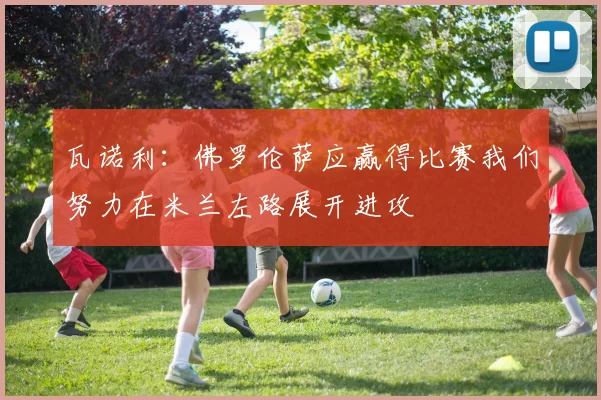瓦诺利：佛罗伦萨应赢得比赛我们努力在米兰左路展开进攻