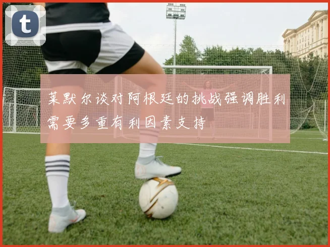 莱默尔谈对阿根廷的挑战强调胜利需要多重有利因素支持