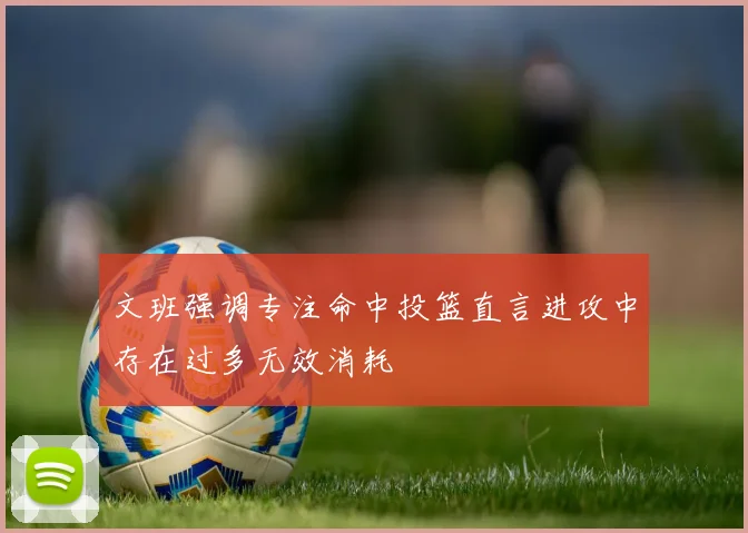 文班强调专注命中投篮直言进攻中存在过多无效消耗