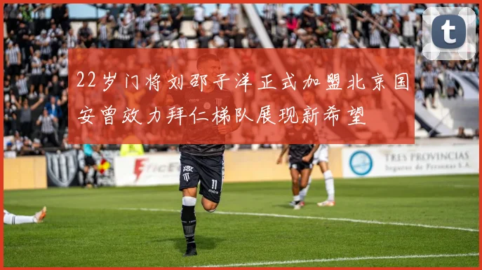 22岁门将刘邵子洋正式加盟北京国安曾效力拜仁梯队展现新希望
