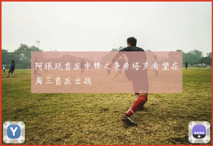 阿根廷首发中锋之争劳塔罗有望在周三首发出战