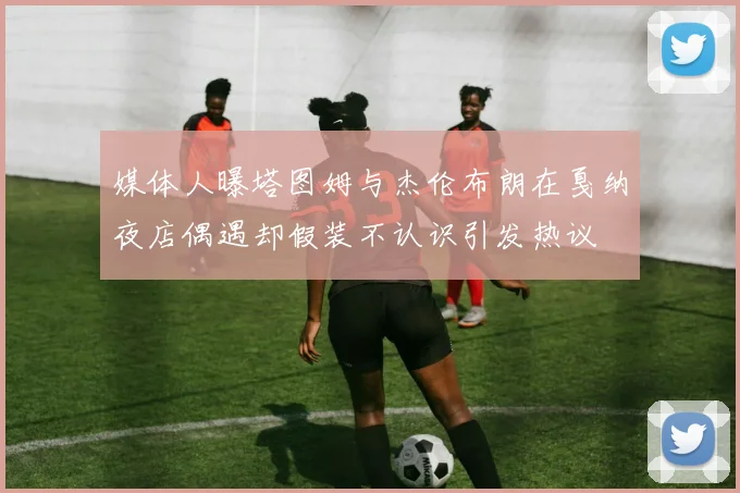 媒体人曝塔图姆与杰伦布朗在戛纳夜店偶遇却假装不认识引发热议