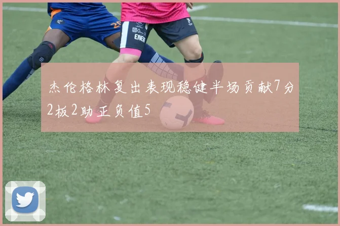 杰伦格林复出表现稳健半场贡献7分2板2助正负值5