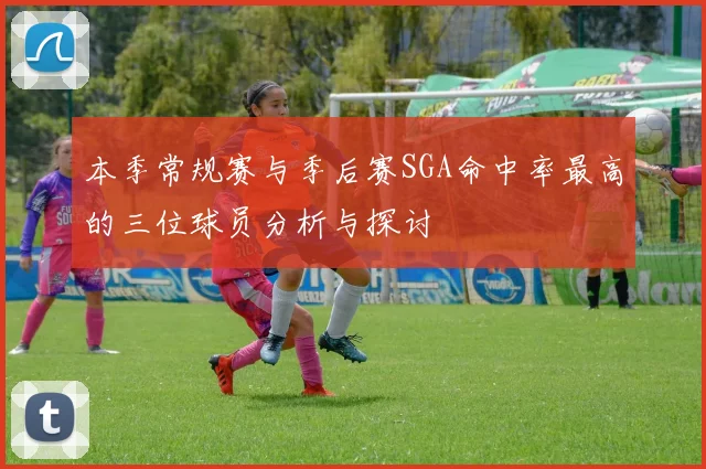 本季常规赛与季后赛SGA命中率最高的三位球员分析与探讨