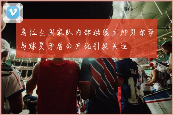 乌拉圭国家队内部动荡主帅贝尔萨与球员矛盾公开化引发关注