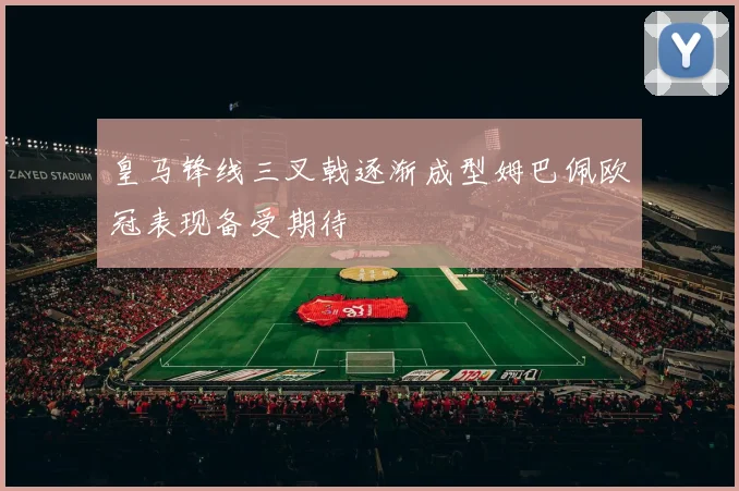 皇马锋线三叉戟逐渐成型姆巴佩欧冠表现备受期待