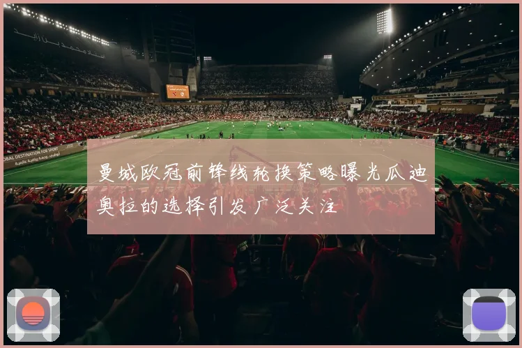 曼城欧冠前锋线轮换策略曝光瓜迪奥拉的选择引发广泛关注