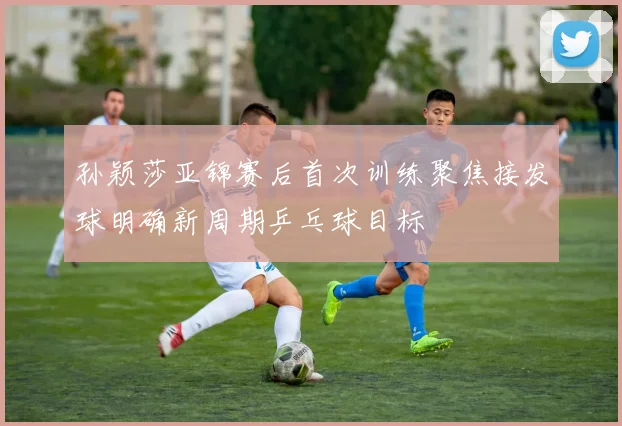 孙颖莎亚锦赛后首次训练聚焦接发球明确新周期乒乓球目标