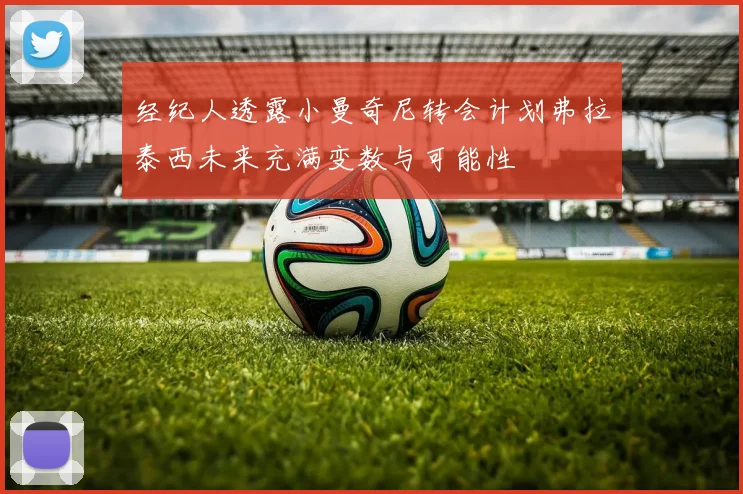 经纪人透露小曼奇尼转会计划弗拉泰西未来充满变数与可能性